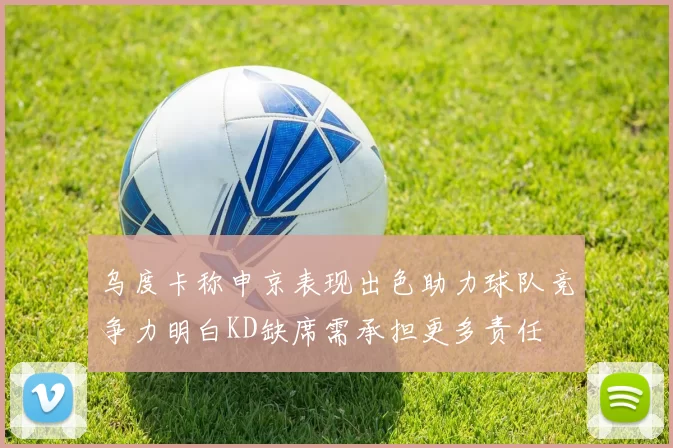 乌度卡称申京表现出色助力球队竞争力明白KD缺席需承担更多责任
