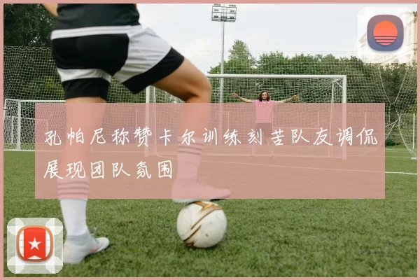 孔帕尼称赞卡尔训练刻苦队友调侃展现团队氛围