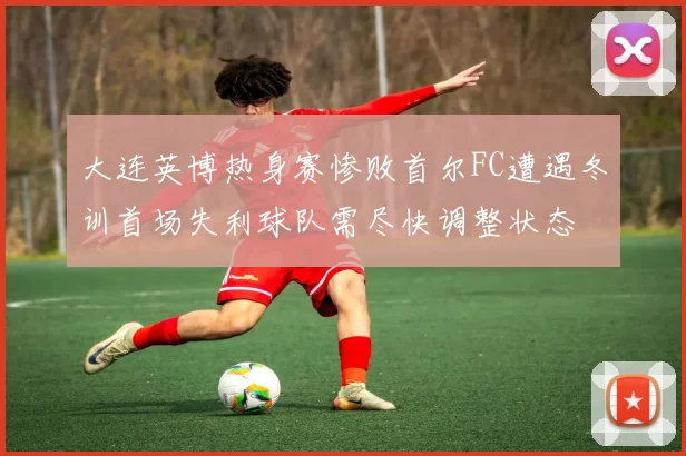 大连英博热身赛惨败首尔FC遭遇冬训首场失利球队需尽快调整状态