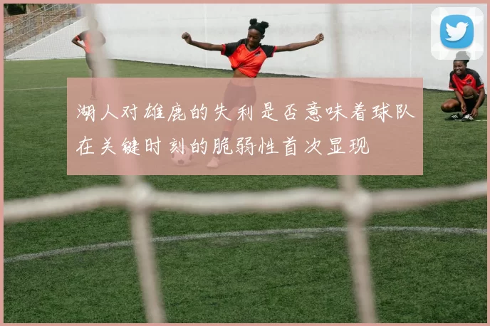 湖人对雄鹿的失利是否意味着球队在关键时刻的脆弱性首次显现