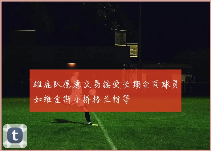雄鹿队愿意交易接受长期合同球员如维金斯小桥格兰特等