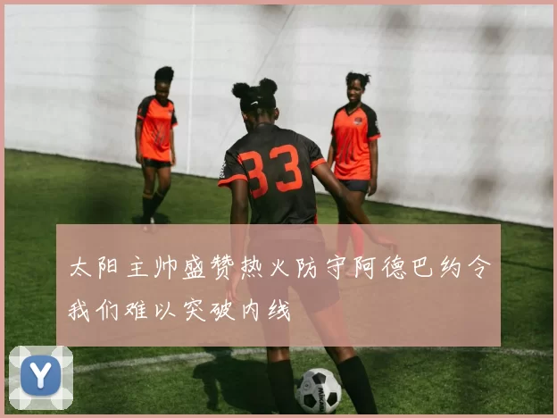 太阳主帅盛赞热火防守阿德巴约令我们难以突破内线