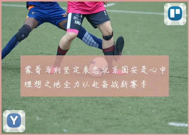 蒙哥马利坚定表态北京国安是心中理想之地全力以赴备战新赛季