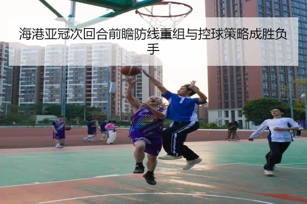 海港亚冠次回合前瞻防线重组与控球策略成胜负手